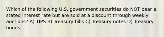 Which of the following U.S. government securities do NOT bear a stated interest rate but are sold at a discount through weekly auctions? A) TIPS B) Treasury bills C) Treasury notes D) Treasury bonds