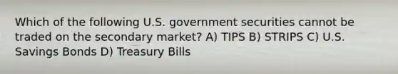 Which of the following U.S. government securities cannot be traded on the secondary market? A) TIPS B) STRIPS C) U.S. Savings Bonds D) Treasury Bills