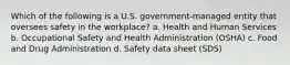 Which of the following is a U.S. government-managed entity that oversees safety in the workplace? a. Health and Human Services b. Occupational Safety and Health Administration (OSHA) c. Food and Drug Administration d. Safety data sheet (SDS)