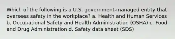 Which of the following is a U.S. government-managed entity that oversees safety in the workplace? a. Health and Human Services b. Occupational Safety and Health Administration (OSHA) c. Food and Drug Administration d. Safety data sheet (SDS)