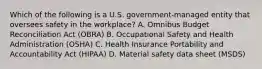 Which of the following is a U.S. government-managed entity that oversees safety in the workplace? A. Omnibus Budget Reconciliation Act (OBRA) B. Occupational Safety and Health Administration (OSHA) C. Health Insurance Portability and Accountability Act (HIPAA) D. Material safety data sheet (MSDS)