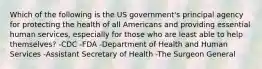 Which of the following is the US government's principal agency for protecting the health of all Americans and providing essential human services, especially for those who are least able to help themselves? -CDC -FDA -Department of Health and Human Services -Assistant Secretary of Health -The Surgeon General