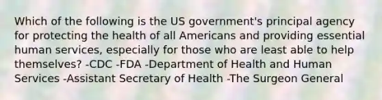 Which of the following is the US government's principal agency for protecting the health of all Americans and providing essential human services, especially for those who are least able to help themselves? -CDC -FDA -Department of Health and Human Services -Assistant Secretary of Health -The Surgeon General