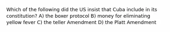 Which of the following did the US insist that Cuba include in its constitution? A) the boxer protocol B) money for eliminating yellow fever C) the teller Amendment D) the Platt Amendment