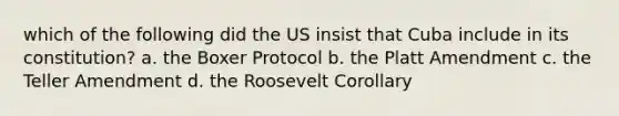 which of the following did the US insist that Cuba include in its constitution? a. the Boxer Protocol b. the Platt Amendment c. the Teller Amendment d. the Roosevelt Corollary