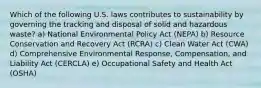 Which of the following U.S. laws contributes to sustainability by governing the tracking and disposal of solid and hazardous waste? a) National Environmental Policy Act (NEPA) b) Resource Conservation and Recovery Act (RCRA) c) Clean Water Act (CWA) d) Comprehensive Environmental Response, Compensation, and Liability Act (CERCLA) e) Occupational Safety and Health Act (OSHA)