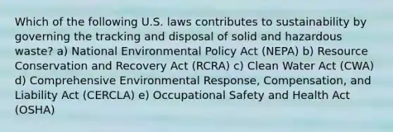 Which of the following U.S. laws contributes to sustainability by governing the tracking and disposal of solid and hazardous waste? a) National Environmental Policy Act (NEPA) b) Resource Conservation and Recovery Act (RCRA) c) Clean Water Act (CWA) d) Comprehensive Environmental Response, Compensation, and Liability Act (CERCLA) e) Occupational Safety and Health Act (OSHA)