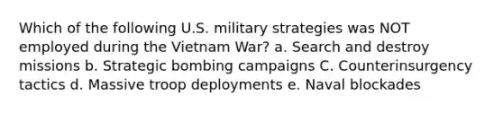 Which of the following U.S. military strategies was NOT employed during the Vietnam War? a. Search and destroy missions b. Strategic bombing campaigns C. Counterinsurgency tactics d. Massive troop deployments e. Naval blockades