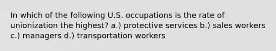 In which of the following U.S. occupations is the rate of unionization the highest? a.) protective services b.) sales workers c.) managers d.) transportation workers