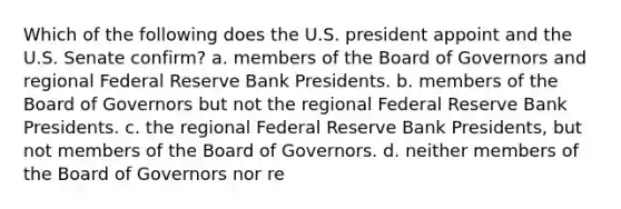 Which of the following does the U.S. president appoint and the U.S. Senate confirm? a. members of the Board of Governors and regional Federal Reserve Bank Presidents. b. members of the Board of Governors but not the regional Federal Reserve Bank Presidents. c. the regional Federal Reserve Bank Presidents, but not members of the Board of Governors. d. neither members of the Board of Governors nor re