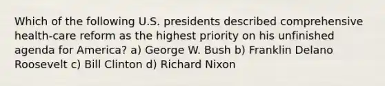 Which of the following U.S. presidents described comprehensive health-care reform as the highest priority on his unfinished agenda for America? a) George W. Bush b) Franklin Delano Roosevelt c) Bill Clinton d) Richard Nixon