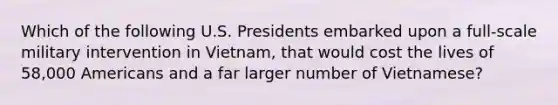 Which of the following U.S. Presidents embarked upon a full-scale military intervention in Vietnam, that would cost the lives of 58,000 Americans and a far larger number of Vietnamese?