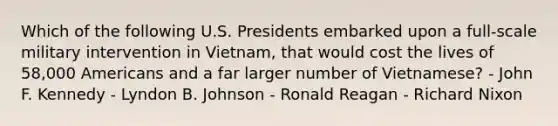 Which of the following U.S. Presidents embarked upon a full-scale military intervention in Vietnam, that would cost the lives of 58,000 Americans and a far larger number of Vietnamese? - John F. Kennedy - Lyndon B. Johnson - Ronald Reagan - Richard Nixon