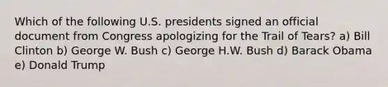 Which of the following U.S. presidents signed an official document from Congress apologizing for the Trail of Tears? a) Bill Clinton b) George W. Bush c) George H.W. Bush d) Barack Obama e) Donald Trump