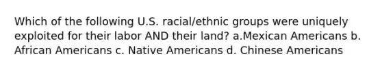 Which of the following U.S. racial/ethnic groups were uniquely exploited for their labor AND their land? a.Mexican Americans b. African Americans c. Native Americans d. Chinese Americans