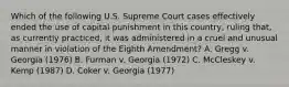 Which of the following U.S. Supreme Court cases effectively ended the use of capital punishment in this country, ruling that, as currently practiced, it was administered in a cruel and unusual manner in violation of the Eighth Amendment? A. Gregg v. Georgia (1976) B. Furman v. Georgia (1972) C. McCleskey v. Kemp (1987) D. Coker v. Georgia (1977)