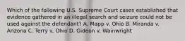 Which of the following U.S. Supreme Court cases established that evidence gathered in an illegal search and seizure could not be used against the defendant? A. Mapp v. Ohio B. Miranda v. Arizona C. Terry v. Ohio D. Gideon v. Wainwright