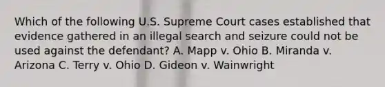 Which of the following U.S. Supreme Court cases established that evidence gathered in an illegal search and seizure could not be used against the defendant? A. Mapp v. Ohio B. Miranda v. Arizona C. Terry v. Ohio D. Gideon v. Wainwright