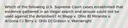 Which of the following U.S. Supreme Court cases established that evidence gathered in an illegal search and seizure could not be used against the defendant? A) Mapp v. Ohio B) Miranda v. Arizona C) Terry v. Ohio D) Gideon v. Wainwright