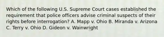 Which of the following U.S. Supreme Court cases established the requirement that police officers advise criminal suspects of their rights before interrogation? A. Mapp v. Ohio B. Miranda v. Arizona C. Terry v. Ohio D. Gideon v. Wainwright