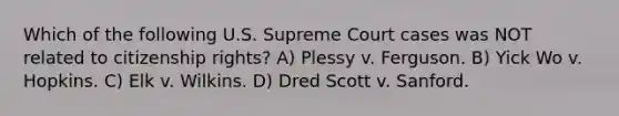 Which of the following U.S. Supreme Court cases was NOT related to citizenship rights? A) Plessy v. Ferguson. B) Yick Wo v. Hopkins. C) Elk v. Wilkins. D) Dred Scott v. Sanford.