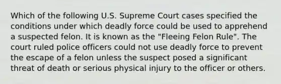 Which of the following U.S. Supreme Court cases specified the conditions under which deadly force could be used to apprehend a suspected felon. It is known as the "Fleeing Felon Rule". The court ruled police officers could not use deadly force to prevent the escape of a felon unless the suspect posed a significant threat of death or serious physical injury to the officer or others.