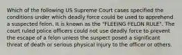 Which of the following US Supreme Court cases specified the conditions under which deadly force could be used to apprehend a suspected felon. It is known as the "FLEEING FELON RULE". The court ruled police officers could not use deadly force to prevent the escape of a felon unless the suspect posed a significant threat of death or serious physical injury to the officer or others.