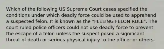 Which of the following US Supreme Court cases specified the conditions under which deadly force could be used to apprehend a suspected felon. It is known as the "FLEEING FELON RULE". The court ruled police officers could not use deadly force to prevent the escape of a felon unless the suspect posed a significant threat of death or serious physical injury to the officer or others.