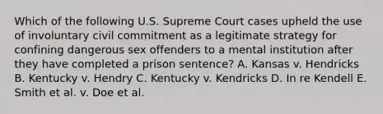 Which of the following U.S. Supreme Court cases upheld the use of involuntary civil commitment as a legitimate strategy for confining dangerous sex offenders to a mental institution after they have completed a prison sentence? A. Kansas v. Hendricks B. Kentucky v. Hendry C. Kentucky v. Kendricks D. In re Kendell E. Smith et al. v. Doe et al.