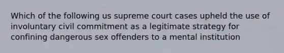 Which of the following us supreme court cases upheld the use of involuntary civil commitment as a legitimate strategy for confining dangerous sex offenders to a mental institution