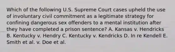 Which of the following U.S. Supreme Court cases upheld the use of involuntary civil commitment as a legitimate strategy for confining dangerous sex offenders to a mental institution after they have completed a prison sentence? A. Kansas v. Hendricks B. Kentucky v. Hendry C. Kentucky v. Kendricks D. In re Kendell E. Smith et al. v. Doe et al.