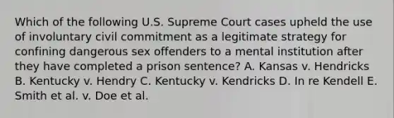 Which of the following U.S. Supreme Court cases upheld the use of involuntary civil commitment as a legitimate strategy for confining dangerous sex offenders to a mental institution after they have completed a prison sentence? A. Kansas v. Hendricks B. Kentucky v. Hendry C. Kentucky v. Kendricks D. In re Kendell E. Smith et al. v. Doe et al.