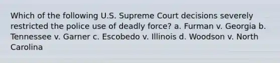 Which of the following U.S. Supreme Court decisions severely restricted the police use of deadly force? a. Furman v. Georgia b. Tennessee v. Garner c. Escobedo v. Illinois d. Woodson v. North Carolina