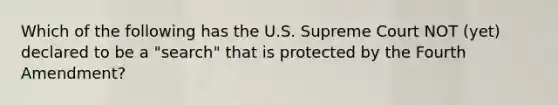 Which of the following has the U.S. Supreme Court NOT (yet) declared to be a "search" that is protected by the Fourth Amendment?