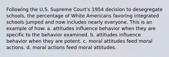 Following the U.S. Supreme Court's 1954 decision to desegregate schools, the percentage of White Americans favoring integrated schools jumped and now includes nearly everyone. This is an example of how: a. attitudes influence behavior when they are specific to the behavior examined. b. attitudes influence behavior when they are potent. c. moral attitudes feed moral actions. d. moral actions feed moral attitudes.