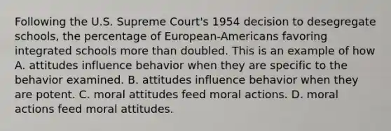 Following the U.S. Supreme Court's 1954 decision to desegregate schools, the percentage of European-Americans favoring integrated schools more than doubled. This is an example of how A. attitudes influence behavior when they are specific to the behavior examined. B. attitudes influence behavior when they are potent. C. moral attitudes feed moral actions. D. moral actions feed moral attitudes.