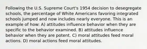 Following the U.S. Supreme Court's 1954 decision to desegregate schools, the percentage of White Americans favoring integrated schools jumped and now includes nearly everyone. This is an example of how: A) attitudes influence behavior when they are specific to the behavior examined. B) attitudes influence behavior when they are potent. C) moral attitudes feed moral actions. D) moral actions feed moral attitudes.