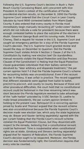 Following the U.S. Supreme Court's decision in Bush v. Palm Beach County Canvassing Board, and concurrent with Vice President Al Gore's contest of the certification of Florida presidential election results, on December 8, 2000 the Florida Supreme Court ordered that the Circuit Court in Leon County tabulate by hand 9000 contested ballots from Miami-Dade County. It also ordered that every county in Florida must immediately begin manually recounting all "under-votes" (ballots which did not indicate a vote for president) because there were enough contested ballots to place the outcome of the election in doubt. Governor George Bush and his running mate, Richard Cheney, filed a request for review in the U.S. Supreme Court and sought an emergency petition for a stay of the Florida Supreme Court's decision. The U.S. Supreme Court granted review and issued the stay on December b) Question: Did the Florida Supreme Court violate Article II Section 1 Clause 2 of the U.S. Constitution by making new election law? Do standardless manual recounts violate the Equal Protection and Due Process Clauses of the Constitution? c) Noting that the Equal Protection clause guarantees individuals that their ballots cannot be devalued by "later arbitrary and disparate treatment," the per curiam opinion held 7-2 that the Florida Supreme Court's scheme for recounting ballots was unconstitutional. Even if the recount was fair in theory, it was unfair in practice. The record suggested that different standards were applied from ballot to ballot, precinct to precinct, and county to county. Because of those and other procedural difficulties, the court held that no constitutional recount could be fashioned in the time remaining (which was short because the Florida legislature wanted to take advantage of the "safe harbor" provided by 3 USC Section 5). Loathe to make broad precedents, the per curiam opinion limited its holding to the present case. Rehnquist (in a concurring opinion joined by Scalia and Thomas) argued that the recount scheme was also unconstitutional because the Florida Supreme Court's decision made new election law, which only the state legislature may do. Breyer and Souter (writing separately) agreed with the per curiam holding that the Florida Court's recount scheme violated the Equal Protection Clause, but they dissented with respect to the remedy, believing that a constitutional recount could be fashioned. Time is insubstantial when constitutional rights are at stake. Ginsburg and Stevens (writing separately) argued that for reasons of federalism, the Florida Supreme Court's decision ought to be respected. Moreover, the Florida decision was fundamentally right; the Constitution requires that every vote be counted.