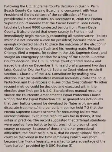 Following the U.S. Supreme Court's decision in Bush v. Palm Beach County Canvassing Board, and concurrent with Vice President Al Gore's contest of the certification of Florida presidential election results, on December 8, 2000 the Florida Supreme Court ordered that the Circuit Court in Leon County tabulate by hand 9000 contested ballots from Miami-Dade County. It also ordered that every county in Florida must immediately begin manually recounting all "under-votes" (ballots which did not indicate a vote for president) because there were enough contested ballots to place the outcome of the election in doubt. Governor George Bush and his running mate, Richard Cheney, filed a request for review in the U.S. Supreme Court and sought an emergency petition for a stay of the Florida Supreme Court's decision. The U.S. Supreme Court granted review and issued the stay on December 9. It heard oral argument two days later. Question Did the Florida Supreme Court violate Article II Section 1 Clause 2 of the U.S. Constitution by making new election law? Do standardless manual recounts violate the Equal Protection and Due Process Clauses of the Constitution? No other recount method could be decided and executed within the election time limit per 3 U.S.C. Standardless manual recounts violate the Fourteenth Amendment's Equal Protection Clause. Noting that the Equal Protection clause guarantees individuals that their ballots cannot be devalued by "later arbitrary and disparate treatment," the per curiam opinion held 7-2 that the Florida Supreme Court's scheme for recounting ballots was unconstitutional. Even if the recount was fair in theory, it was unfair in practice. The record suggested that different standards were applied from ballot to ballot, precinct to precinct, and county to county. Because of those and other procedural difficulties, the court held, 5 to 4, that no constitutional recount could be fashioned in the time remaining (which was short because the Florida legislature wanted to take advantage of the "safe harbor" provided by 3 USC Section 5).