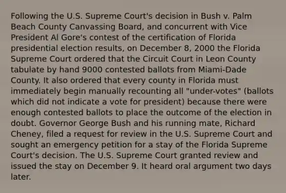 Following the U.S. Supreme Court's decision in Bush v. Palm Beach County Canvassing Board, and concurrent with Vice President Al Gore's contest of the certification of Florida presidential election results, on December 8, 2000 the Florida Supreme Court ordered that the Circuit Court in Leon County tabulate by hand 9000 contested ballots from Miami-Dade County. It also ordered that every county in Florida must immediately begin manually recounting all "under-votes" (ballots which did not indicate a vote for president) because there were enough contested ballots to place the outcome of the election in doubt. Governor George Bush and his running mate, Richard Cheney, filed a request for review in the U.S. Supreme Court and sought an emergency petition for a stay of the Florida Supreme Court's decision. The U.S. Supreme Court granted review and issued the stay on December 9. It heard oral argument two days later.