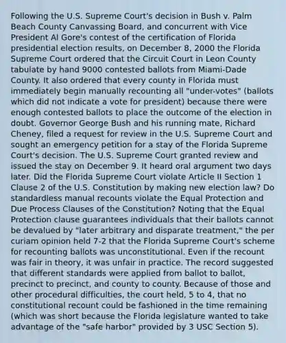 Following the U.S. Supreme Court's decision in Bush v. Palm Beach County Canvassing Board, and concurrent with Vice President Al Gore's contest of the certification of Florida presidential election results, on December 8, 2000 the Florida Supreme Court ordered that the Circuit Court in Leon County tabulate by hand 9000 contested ballots from Miami-Dade County. It also ordered that every county in Florida must immediately begin manually recounting all "under-votes" (ballots which did not indicate a vote for president) because there were enough contested ballots to place the outcome of the election in doubt. Governor George Bush and his running mate, Richard Cheney, filed a request for review in the U.S. Supreme Court and sought an emergency petition for a stay of the Florida Supreme Court's decision. The U.S. Supreme Court granted review and issued the stay on December 9. It heard oral argument two days later. Did the Florida Supreme Court violate Article II Section 1 Clause 2 of the U.S. Constitution by making new election law? Do standardless manual recounts violate the Equal Protection and Due Process Clauses of the Constitution? Noting that the Equal Protection clause guarantees individuals that their ballots cannot be devalued by "later arbitrary and disparate treatment," the per curiam opinion held 7-2 that the Florida Supreme Court's scheme for recounting ballots was unconstitutional. Even if the recount was fair in theory, it was unfair in practice. The record suggested that different standards were applied from ballot to ballot, precinct to precinct, and county to county. Because of those and other procedural difficulties, the court held, 5 to 4, that no constitutional recount could be fashioned in the time remaining (which was short because the Florida legislature wanted to take advantage of the "safe harbor" provided by 3 USC Section 5).