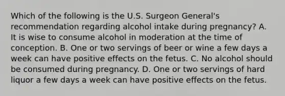 Which of the following is the U.S. Surgeon General's recommendation regarding alcohol intake during pregnancy? A. It is wise to consume alcohol in moderation at the time of conception. B. One or two servings of beer or wine a few days a week can have positive effects on the fetus. C. No alcohol should be consumed during pregnancy. D. One or two servings of hard liquor a few days a week can have positive effects on the fetus.