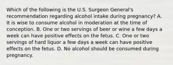 Which of the following is the U.S. Surgeon General's recommendation regarding alcohol intake during pregnancy? A. It is wise to consume alcohol in moderation at the time of conception. B. One or two servings of beer or wine a few days a week can have positive effects on the fetus. C. One or two servings of hard liquor a few days a week can have positive effects on the fetus. D. No alcohol should be consumed during pregnancy.