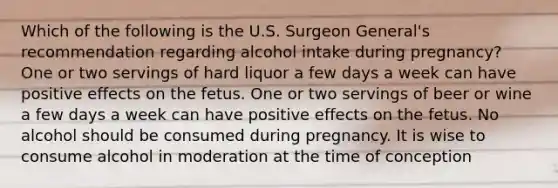 Which of the following is the U.S. Surgeon General's recommendation regarding alcohol intake during pregnancy? One or two servings of hard liquor a few days a week can have positive effects on the fetus. One or two servings of beer or wine a few days a week can have positive effects on the fetus. No alcohol should be consumed during pregnancy. It is wise to consume alcohol in moderation at the time of conception