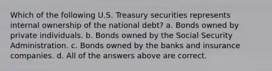 Which of the following U.S. Treasury securities represents internal ownership of the national debt? a. Bonds owned by private individuals. b. Bonds owned by the Social Security Administration. c. Bonds owned by the banks and insurance companies. d. All of the answers above are correct.