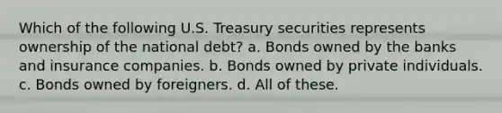 Which of the following U.S. Treasury securities represents ownership of the national debt? a. Bonds owned by the banks and insurance companies. b. Bonds owned by private individuals. c. Bonds owned by foreigners. d. All of these.