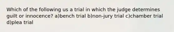 Which of the following us a trial in which the judge determines guilt or innocence? a)bench trial b)non-jury trial c)chamber trial d)plea trial