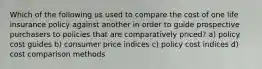 Which of the following us used to compare the cost of one life insurance policy against another in order to guide prospective purchasers to policies that are comparatively priced? a) policy cost guides b) consumer price indices c) policy cost indices d) cost comparison methods