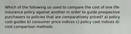 Which of the following us used to compare the cost of one life insurance policy against another in order to guide prospective purchasers to policies that are comparatively priced? a) policy cost guides b) consumer price indices c) policy cost indices d) cost comparison methods