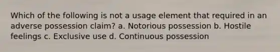 Which of the following is not a usage element that required in an adverse possession claim? a. Notorious possession b. Hostile feelings c. Exclusive use d. Continuous possession